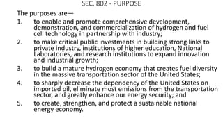 SEC. 802 - PURPOSE
The purposes are—
1. to enable and promote comprehensive development,
demonstration, and commercialization of hydrogen and fuel
cell technology in partnership with industry;
2. to make critical public investments in building strong links to
private industry, institutions of higher education, National
Laboratories, and research institutions to expand innovation
and industrial growth;
3. to build a mature hydrogen economy that creates fuel diversity
in the massive transportation sector of the United States;
4. to sharply decrease the dependency of the United States on
imported oil, eliminate most emissions from the transportation
sector, and greatly enhance our energy security; and
5. to create, strengthen, and protect a sustainable national
energy economy.
 
