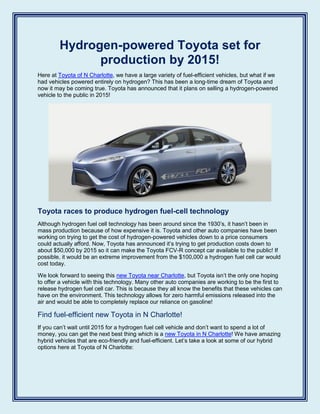 Hydrogen-powered Toyota set for
production by 2015!
Here at Toyota of N Charlotte, we have a large variety of fuel-efficient vehicles, but what if we
had vehicles powered entirely on hydrogen? This has been a long-time dream of Toyota and
now it may be coming true. Toyota has announced that it plans on selling a hydrogen-powered
vehicle to the public in 2015!
Toyota races to produce hydrogen fuel-cell technology
Although hydrogen fuel cell technology has been around since the 1930’s, it hasn’t been in
mass production because of how expensive it is. Toyota and other auto companies have been
working on trying to get the cost of hydrogen-powered vehicles down to a price consumers
could actually afford. Now, Toyota has announced it’s trying to get production costs down to
about $50,000 by 2015 so it can make the Toyota FCV-R concept car available to the public! If
possible, it would be an extreme improvement from the $100,000 a hydrogen fuel cell car would
cost today.
We look forward to seeing this new Toyota near Charlotte, but Toyota isn’t the only one hoping
to offer a vehicle with this technology. Many other auto companies are working to be the first to
release hydrogen fuel cell car. This is because they all know the benefits that these vehicles can
have on the environment. This technology allows for zero harmful emissions released into the
air and would be able to completely replace our reliance on gasoline!
Find fuel-efficient new Toyota in N Charlotte!
If you can’t wait until 2015 for a hydrogen fuel cell vehicle and don’t want to spend a lot of
money, you can get the next best thing which is a new Toyota in N Charlotte! We have amazing
hybrid vehicles that are eco-friendly and fuel-efficient. Let’s take a look at some of our hybrid
options here at Toyota of N Charlotte:
 
