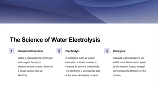 The Science of Water Electrolysis
1 Chemical Reaction
Water is dissociated into hydrogen
and oxygen through an
electrochemical process, driven by
a power source, such as
electricity.
2 Electrolyte
A substance, such as sodium
hydroxide, is added to water to
increase its electrical conductivity.
The electrolyte is an essential part
of the water electrolysis process.
3 Catalysts
Catalysts such as platinum are
added to the electrodes to speed
up the reaction. A good catalyst
can increase the efficiency of the
process.
 