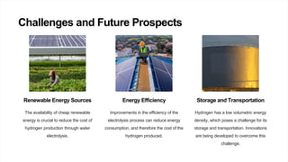 Challenges and Future Prospects
Renewable Energy Sources
The availability of cheap renewable
energy is crucial to reduce the cost of
hydrogen production through water
electrolysis.
Energy Efficiency
Improvements in the efficiency of the
electrolysis process can reduce energy
consumption, and therefore the cost of the
hydrogen produced.
Storage and Transportation
Hydrogen has a low volumetric energy
density, which poses a challenge for its
storage and transportation. Innovations
are being developed to overcome this
challenge.
 