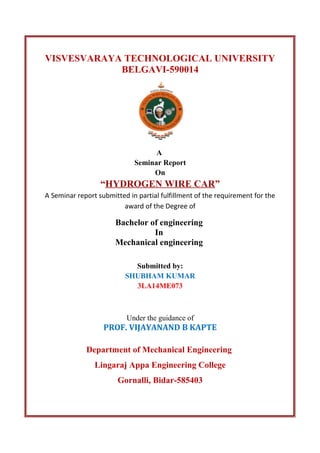 VISVESVARAYA TECHNOLOGICAL UNIVERSITY
BELGAVI-590014
A
Seminar Report
On
“HYDROGEN WIRE CAR”
A Seminar report submitted in partial fulfillment of the requirement for the
award of the Degree of
Bachelor of engineering
In
Mechanical engineering
Submitted by:
SHUBHAM KUMAR
3LA14ME073
Under the guidance of
PROF. VIJAYANAND B KAPTE
Department of Mechanical Engineering
Lingaraj Appa Engineering College
Gornalli, Bidar-585403
 