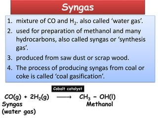 Syngas
1. mixture of CO and H2. also called ‘water gas’.
2. used for preparation of methanol and many
hydrocarbons, also called syngas or ‘synthesis
gas’.
3. produced from saw dust or scrap wood.
4. The process of producing syngas from coal or
coke is called ‘coal gasification’.
CO(g) + 2H2(g) ⎯⎯⎯→ CH3 − OH(l)
Syngas Methanol
(water gas)
Cobalt catalyst
 