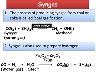 Syngas
1. The process of producing syngas from coal or
coke is called ‘coal gasification’.
CO(g) + 2H2(g) ⎯⎯⎯→ CH3 − OH(l)
Syngas Methanol
(water gas)
Cobalt catalyst
2. Syngas is also used to prepare hydrogen.
CO + H2 + H2O ⎯⎯⎯⎯⎯→ CO2(g) ↑ + 2H2(g)
(Water gas) Steam
Fe2O3 + Cr2O3
773K
 
