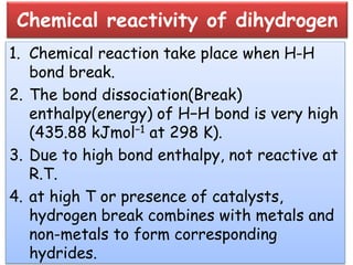 Chemical reactivity of dihydrogen
1. Chemical reaction take place when H-H
bond break.
2. The bond dissociation(Break)
enthalpy(energy) of H−H bond is very high
(435.88 kJmol−1 at 298 K).
3. Due to high bond enthalpy, not reactive at
R.T.
4. at high T or presence of catalysts,
hydrogen break combines with metals and
non-metals to form corresponding
hydrides.
 