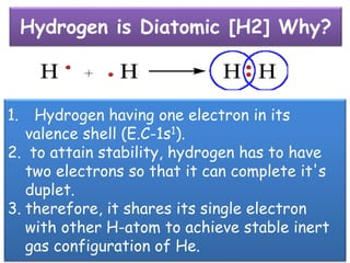 Hydrogen is Diatomic [H2] Why?
1. Hydrogen having one electron in its
valence shell (E.C-1s1).
2. to attain stability, hydrogen has to have
two electrons so that it can complete it's
duplet.
3. therefore, it shares its single electron
with other H-atom to achieve stable inert
gas configuration of He.
 