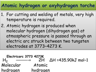 Atomic hydrogen or oxyhydrogen torche
1. For cutting and welding of metals, very high
temperature is required.
2. Atomic hydrogen is produced when
molecular hydrogen (dihydrogen gas) at
atmospheric pressure is passed through an
electric arc struck between two tungsten
electrodes at 3773−4273 K.
H2 ⎯⎯⎯⎯⎯→ 2H ∆H =435.90kJ mol−1
Molecular Atomic
hydrogen hydrogen
Electricarc 3773 4273K
 