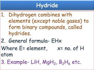 Hydride
1. Dihydrogen combines with
elements (except noble gases) to
form binary compounds, called
hydrides.
2. General formula- EHx
Where E= element, x= no. of H
atom
3. Example- LiH, MgH2, B2H6 etc.
 