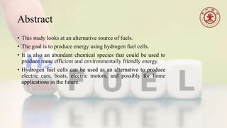 Abstract
• This study looks at an alternative source of fuels.
• The goal is to produce energy using hydrogen fuel cells.
• It is also an abundant chemical species that could be used to
produce more efficient and environmentally friendly energy.
• Hydrogen fuel cells can be used as an alternative to produce
electric cars, boats, electric motors, and possibly for home
applications in the future.
 