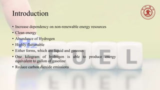 Introduction
• Increase dependency on non-renewable energy resources
• Clean energy
• Abundance of Hydrogen
• Highly flammable
• Either forms, which are liquid and gaseous
• One kilogram of hydrogen is able to produce energy
equivalent to gallon of gasoline
• Reduce carbon dioxide emissions
 