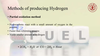 Methods of producing Hydrogen
• Partial oxidation method
• Hydrocarbons react with a small amount of oxygen in the
process.
• Faster than reforming process
• Yields smaller amount of hydrogen
• 2𝐶𝐻4 + 𝐻2O ⇌ CO + 2𝐻2 + 𝐻𝑒𝑎𝑡
 
