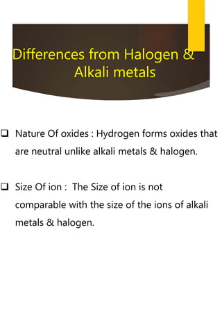  Nature Of oxides : Hydrogen forms oxides that
are neutral unlike alkali metals & halogen.
 Size Of ion : The Size of ion is not
comparable with the size of the ions of alkali
metals & halogen.
Differences from Halogen &
Alkali metals
 