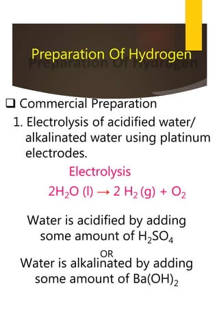  Commercial Preparation
1. Electrolysis of acidified water/
alkalinated water using platinum
electrodes.
Electrolysis
2H2O (l) → 2 H2 (g) + O2
Preparation Of Hydrogen
Water is acidified by adding
some amount of H2SO4
OR
Water is alkalinated by adding
some amount of Ba(OH)2
 