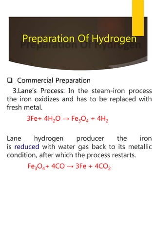  Commercial Preparation
3.Lane’s Process: In the steam-iron process
the iron oxidizes and has to be replaced with
fresh metal.
3Fe+ 4H2O → Fe3O4 + 4H2
Lane hydrogen producer the iron
is reduced with water gas back to its metallic
condition, after which the process restarts.
Fe3O4+ 4CO → 3Fe + 4CO2
Preparation Of Hydrogen
 