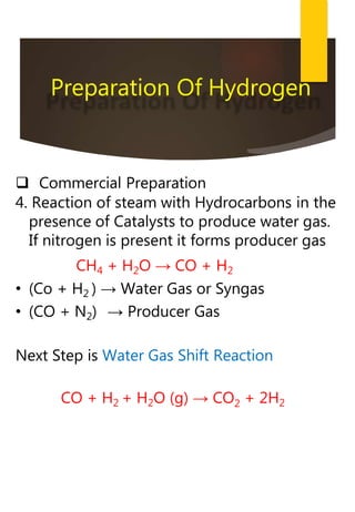  Commercial Preparation
4. Reaction of steam with Hydrocarbons in the
presence of Catalysts to produce water gas.
If nitrogen is present it forms producer gas
CH4 + H2O → CO + H2
• (Co + H2 ) → Water Gas or Syngas
• (CO + N2) → Producer Gas
Next Step is Water Gas Shift Reaction
CO + H2 + H2O (g) → CO2 + 2H2
Preparation Of Hydrogen
 