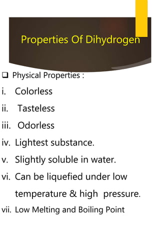  Physical Properties :
i. Colorless
ii. Tasteless
iii. Odorless
iv. Lightest substance.
v. Slightly soluble in water.
vi. Can be liquefied under low
temperature & high pressure.
vii. Low Melting and Boiling Point
Properties Of Dihydrogen
 