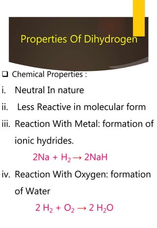  Chemical Properties :
i. Neutral In nature
ii. Less Reactive in molecular form
iii. Reaction With Metal: formation of
ionic hydrides.
2Na + H2 → 2NaH
iv. Reaction With Oxygen: formation
of Water
2 H2 + O2 → 2 H2O
Properties Of Dihydrogen
 
