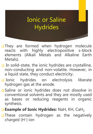 Ionic or Saline
Hydrides
 They are formed when hydrogen molecule
reacts with highly electropositive s-block
elements (Alkali Metals and Alkaline Earth
Metals).
 In solid-state, the ionic hydrides are crystalline,
non-conducting and non-volatile. However, in
a liquid state, they conduct electricity.
 Ionic hydrides on electrolysis liberate
hydrogen gas at the anode.
 Saline or ionic hydrides does not dissolve in
conventional solvents and they are mostly used
as bases or reducing reagents in organic
synthesis.
 Example of Ionic Hydrides: NaH, KH, CaH2
 These contain hydrogen as the negatively
charged (H–) ion
 
