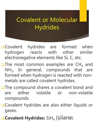Covalent or Molecular
Hydrides
Covalent hydrides are formed when
hydrogen reacts with other similar
electronegative elements like Si, C, etc.
The most common examples are CH4 and
NH3. In general, compounds that are
formed when hydrogen is reacted with non-
metals are called covalent hydrides.
The compound shares a covalent bond and
are either volatile or non-volatile
compounds.
Covalent hydrides are also either liquids or
gases.
Covalent Hydrides: SiH4 (silane)
 