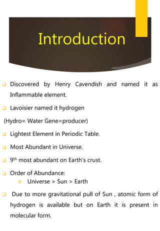 Introduction
 Discovered by Henry Cavendish and named it as
Inflammable element.
 Lavoisier named it hydrogen
(Hydro= Water Gene=producer)
 Lightest Element in Periodic Table.
 Most Abundant in Universe.
 9th most abundant on Earth’s crust.
 Order of Abundance:
 Universe > Sun > Earth
 Due to more gravitational pull of Sun , atomic form of
hydrogen is available but on Earth it is present in
molecular form.
 