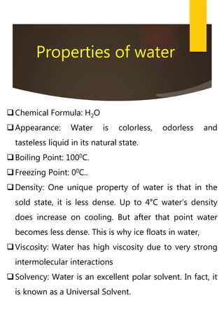 Properties of water
Chemical Formula: H2O
Appearance: Water is colorless, odorless and
tasteless liquid in its natural state.
Boiling Point: 1000C.
Freezing Point: 00C..
Density: One unique property of water is that in the
sold state, it is less dense. Up to 4°C water’s density
does increase on cooling. But after that point water
becomes less dense. This is why ice floats in water,
Viscosity: Water has high viscosity due to very strong
intermolecular interactions
Solvency: Water is an excellent polar solvent. In fact, it
is known as a Universal Solvent.
 