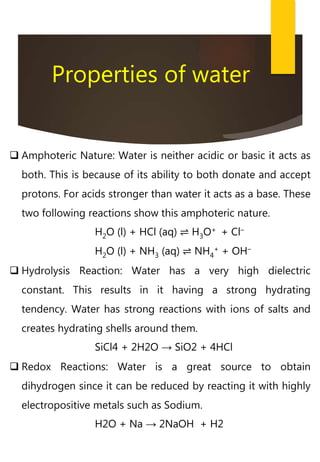 Properties of water
 Amphoteric Nature: Water is neither acidic or basic it acts as
both. This is because of its ability to both donate and accept
protons. For acids stronger than water it acts as a base. These
two following reactions show this amphoteric nature.
H2O (l) + HCl (aq) ⇌ H3O+ + Cl–
H2O (l) + NH3 (aq) ⇌ NH4
+ + OH–
 Hydrolysis Reaction: Water has a very high dielectric
constant. This results in it having a strong hydrating
tendency. Water has strong reactions with ions of salts and
creates hydrating shells around them.
SiCl4 + 2H2O → SiO2 + 4HCl
 Redox Reactions: Water is a great source to obtain
dihydrogen since it can be reduced by reacting it with highly
electropositive metals such as Sodium.
H2O + Na → 2NaOH + H2
 