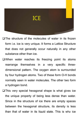 ICE
The structure of the molecules of water in its frozen
form i.e. ice is very unique. It forms a Lattice Structure
that does not generally occur naturally in any other
substance other than ice.
When water reaches its freezing point its atoms
rearrange themselves in a very specific three-
dimensional pattern. The oxygen atom is surrounded
by four hydrogen atoms. Two of these form O-H bonds
normally seen in water molecules. The other two form
a hydrogen bond.
This very special hexagonal shape is what gives ice
the unique property of being less dense than water.
Since in the structure of ice there are empty spaces
between the hexagonal structure, its density is less
than that of water in its liquid state. This is why ice
 