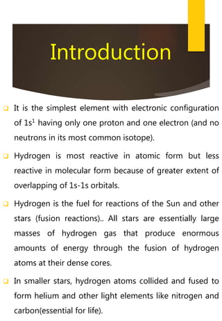  It is the simplest element with electronic configuration
of 1s1
having only one proton and one electron (and no
neutrons in its most common isotope).
 Hydrogen is most reactive in atomic form but less
reactive in molecular form because of greater extent of
overlapping of 1s-1s orbitals.
 Hydrogen is the fuel for reactions of the Sun and other
stars (fusion reactions).. All stars are essentially large
masses of hydrogen gas that produce enormous
amounts of energy through the fusion of hydrogen
atoms at their dense cores.
 In smaller stars, hydrogen atoms collided and fused to
form helium and other light elements like nitrogen and
carbon(essential for life).
Introduction
 