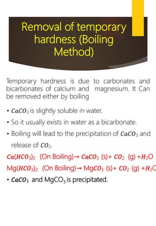 Removal of temporary
hardness (Boiling
Method)
Temporary hardness is due to carbonates and
bicarbonates of calcium and magnesium. It Can
be removed either by boiling
• 𝐶𝑎𝐶𝑂3 is slightly soluble in water.
• So it usually exists in water as a bicarbonate.
• Boiling will lead to the precipitation of 𝐶𝑎𝐶𝑂3 and
release of 𝐶𝑂2.
𝐶𝑎(𝐻𝐶𝑂3)2 (On Boiling)→ 𝐶𝑎𝐶𝑂3 (s)+ 𝐶𝑂2 (g) +𝐻2O
Mg(𝐻𝐶𝑂3)2 (On Boiling)→ Mg𝐶𝑂3 (s)+ 𝐶𝑂2 (g) +𝐻2O
• 𝐶𝑎𝐶𝑂3 and MgCO3 is precipitated.
 