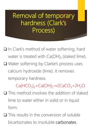 Removal of temporary
hardness (Clark’s
Process)
 In Clark’s method of water softening, hard
water is treated with Ca(OH)2 (slaked lime).
 Water softening by Clarke’s process uses
calcium hydroxide (lime). It removes
temporary hardness.
Ca(HCO3)2+Ca(OH)2→2CaCO3+2H2O.
 This method involves the addition of slaked
lime to water either in solid or in liquid
form.
 This results in the conversion of soluble
bicarbonates to insoluble carbonates.
 