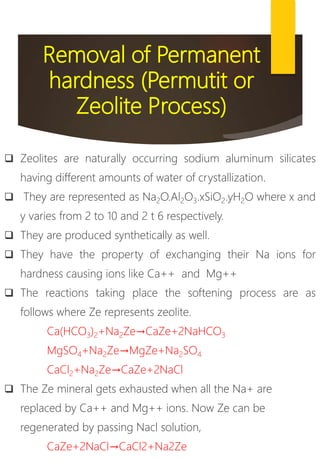 Removal of Permanent
hardness (Permutit or
Zeolite Process)
 Zeolites are naturally occurring sodium aluminum silicates
having different amounts of water of crystallization.
 They are represented as Na2O.Al2O3.xSiO2.yH2O where x and
y varies from 2 to 10 and 2 t 6 respectively.
 They are produced synthetically as well.
 They have the property of exchanging their Na ions for
hardness causing ions like Ca++ and Mg++
 The reactions taking place the softening process are as
follows where Ze represents zeolite.
Ca(HCO3)2+Na2Ze→CaZe+2NaHCO3
MgSO4+Na2Ze→MgZe+Na2SO4
CaCl2+Na2Ze→CaZe+2NaCl
 The Ze mineral gets exhausted when all the Na+ are
replaced by Ca++ and Mg++ ions. Now Ze can be
regenerated by passing Nacl solution,
CaZe+2NaCl→CaCl2+Na2Ze
 