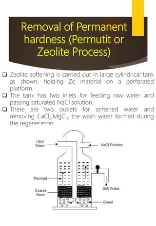 Removal of Permanent
hardness (Permutit or
Zeolite Process)
 Zeolite softening is carried out in large cylindrical tank
as shown, holding Ze material on a perforated
platform.
 The tank has two inlets for feeding raw water and
passing saturated NaCl solution.
 There are two outlets for softened water and
removing CaCl2,MgCl2 the wash water formed during
the regeneration.
 