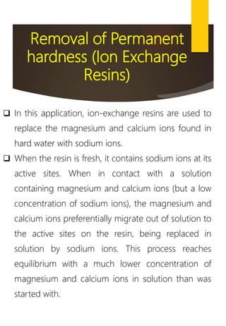 Removal of Permanent
hardness (Ion Exchange
Resins)
 In this application, ion-exchange resins are used to
replace the magnesium and calcium ions found in
hard water with sodium ions.
 When the resin is fresh, it contains sodium ions at its
active sites. When in contact with a solution
containing magnesium and calcium ions (but a low
concentration of sodium ions), the magnesium and
calcium ions preferentially migrate out of solution to
the active sites on the resin, being replaced in
solution by sodium ions. This process reaches
equilibrium with a much lower concentration of
magnesium and calcium ions in solution than was
started with.
 