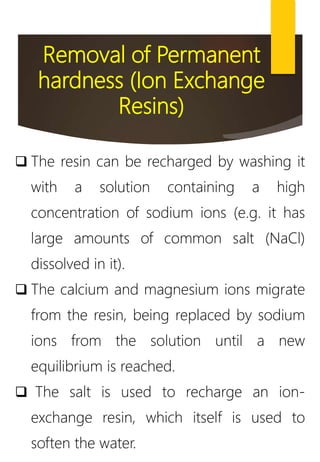 Removal of Permanent
hardness (Ion Exchange
Resins)
 The resin can be recharged by washing it
with a solution containing a high
concentration of sodium ions (e.g. it has
large amounts of common salt (NaCl)
dissolved in it).
 The calcium and magnesium ions migrate
from the resin, being replaced by sodium
ions from the solution until a new
equilibrium is reached.
 The salt is used to recharge an ion-
exchange resin, which itself is used to
soften the water.
 