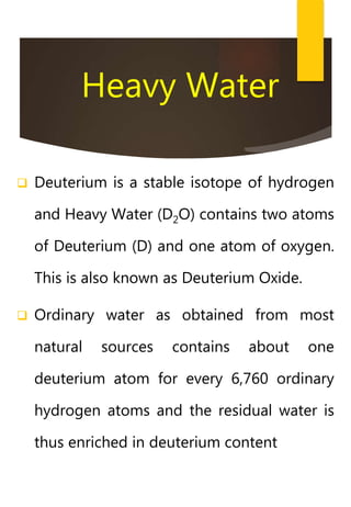 Heavy Water
 Deuterium is a stable isotope of hydrogen
and Heavy Water (D2O) contains two atoms
of Deuterium (D) and one atom of oxygen.
This is also known as Deuterium Oxide.
 Ordinary water as obtained from most
natural sources contains about one
deuterium atom for every 6,760 ordinary
hydrogen atoms and the residual water is
thus enriched in deuterium content
 