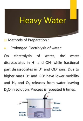 Heavy Water
 Methods of Preparation :
A. Prolonged Electrolysis of water:
On electrolysis of water, the water
disassociates in H+ and OH- while fractional
part disassociates in D+ and OD- ions. Due to
higher mass D+ and OD- have lower mobility
and H2 and O2 releases from water leaving
D2O in solution. Process is repeated 6 times.
 
