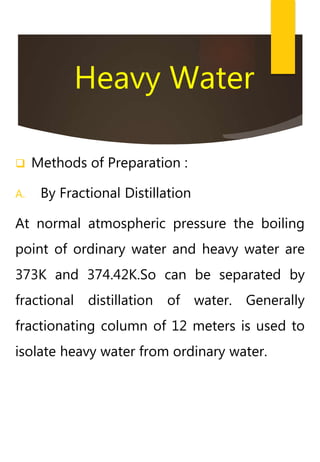 Heavy Water
 Methods of Preparation :
A. By Fractional Distillation
At normal atmospheric pressure the boiling
point of ordinary water and heavy water are
373K and 374.42K.So can be separated by
fractional distillation of water. Generally
fractionating column of 12 meters is used to
isolate heavy water from ordinary water.
 