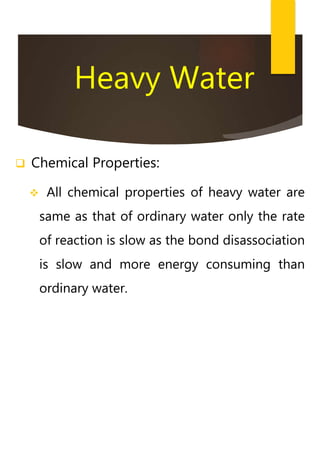 Heavy Water
 Chemical Properties:
 All chemical properties of heavy water are
same as that of ordinary water only the rate
of reaction is slow as the bond disassociation
is slow and more energy consuming than
ordinary water.
 