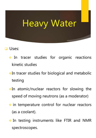 Heavy Water
 Uses:
 In tracer studies for organic reactions
kinetic studies
In tracer studies for biological and metabolic
testing
In atomic/nuclear reactors for slowing the
speed of moving neutrons (as a moderator)
 in temperature control for nuclear reactors
(as a coolant).
 In testing instruments like FTIR and NMR
spectroscopes.
 