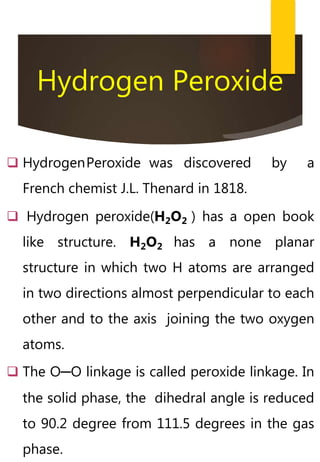 Hydrogen Peroxide
 HydrogenPeroxide was discovered by a
French chemist J.L. Thenard in 1818.
 Hydrogen peroxide(H2O2 ) has a open book
like structure. H2O2 has a none planar
structure in which two H atoms are arranged
in two directions almost perpendicular to each
other and to the axis joining the two oxygen
atoms.
 The O─O linkage is called peroxide linkage. In
the solid phase, the dihedral angle is reduced
to 90.2 degree from 111.5 degrees in the gas
phase.
 