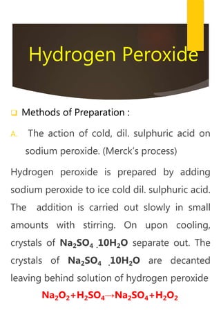 Hydrogen Peroxide
 Methods of Preparation :
A. The action of cold, dil. sulphuric acid on
sodium peroxide. (Merck’s process)
Hydrogen peroxide is prepared by adding
sodium peroxide to ice cold dil. sulphuric acid.
The addition is carried out slowly in small
amounts with stirring. On upon cooling,
crystals of Na2SO4 .10H2O separate out. The
crystals of Na2SO4 .10H2O are decanted
leaving behind solution of hydrogen peroxide
Na2O2+H2SO4→Na2SO4+H2O2
 