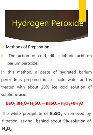 Hydrogen Peroxide
 Methods of Preparation :
B. The action of cold, dil. sulphuric acid on
barium peroxide.
In this method, a paste of hydrated barium
peroxide is prepared in ice cold water and is
treated with about 20% ice cold solution of
sulphuric acid.
BaO2.8H2O+H2SO4→BaSO4+H2O2+8H2O
The white precipitate of BaSO4 is removed by
filtration leaving behind about 5% solution of
H2O2
 