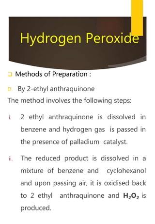 Hydrogen Peroxide
 Methods of Preparation :
D. By 2-ethyl anthraquinone
The method involves the following steps:
i. 2 ethyl anthraquinone is dissolved in
benzene and hydrogen gas is passed in
the presence of palladium catalyst.
ii. The reduced product is dissolved in a
mixture of benzene and cyclohexanol
and upon passing air, it is oxidised back
to 2 ethyl anthraquinone and H2O2 is
produced.
 