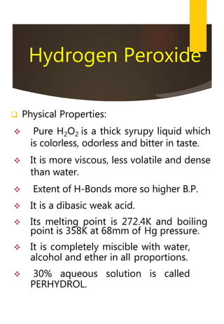 Hydrogen Peroxide
 Physical Properties:
 Pure H2O2 is a thick syrupy liquid which
is colorless, odorless and bitter in taste.
 It is more viscous, less volatile and dense
than water.
 Extent of H-Bonds more so higher B.P.
 It is a dibasic weak acid.
 Its melting point is 272.4K and boiling
point is 358K at 68mm of Hg pressure.
 It is completely miscible with water,
alcohol and ether in all proportions.
 30% aqueous solution is called
PERHYDROL.
 