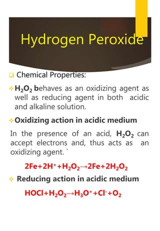 Hydrogen Peroxide
 Chemical Properties:
H2O2 behaves as an oxidizing agent as
well as reducing agent in both acidic
and alkaline solution.
Oxidizing action in acidic medium
In the presence of an acid, H2O2 can
accept electrons and, thus acts as an
oxidizing agent. `
2Fe+2H++H2O2→2Fe+2H2O2
 Reducing action in acidic medium
HOCl+H2O2→H3O++Cl-+O2
 