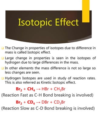 Isotopic Effect
 The Change in properties of isotopes due to difference in
mass is called Isotopic effect.
 Large change in properties is seen in the isotopes of
hydrogen due to large differences in the mass.
 In other elements the mass difference is not so large so
less changes are seen.
 Hydrogen Isotopes are used in study of reaction rates.
This is also referred as Kinetic Isotopic effect.
Br2 + CH4 → HBr + CH3Br
(Reaction Fast as C-H Bond breaking is involved)
Br2 + CD4 → DBr + CD3Br
(Reaction Slow as C-D Bond breaking is involved)
 