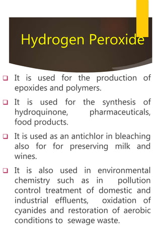 Hydrogen Peroxide
 It is used for the production of
epoxides and polymers.
 It is used for the synthesis of
hydroquinone, pharmaceuticals,
food products.
 It is used as an antichlor in bleaching
also for for preserving milk and
wines.
 It is also used in environmental
chemistry such as in pollution
control treatment of domestic and
industrial effluents, oxidation of
cyanides and restoration of aerobic
conditions to sewage waste.
 