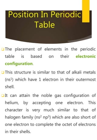 Position In Periodic
Table
 The placement of elements in the periodic
table is based on their electronic
configuration.
 This structure is similar to that of alkali metals
(ns1) which have 1 electron in their outermost
shell.
 It can attain the noble gas configuration of
helium, by accepting one electron. This
character is very much similar to that of
halogen family (ns2 np5) which are also short of
one electron to complete the octet of electrons
in their shells.
 