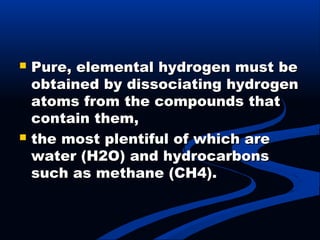  Pure, elemental hydrogen must bePure, elemental hydrogen must be
obtained by dissociating hydrogenobtained by dissociating hydrogen
atoms from the compounds thatatoms from the compounds that
contain them,contain them,
 the most plentiful of which arethe most plentiful of which are
water (H2O) and hydrocarbonswater (H2O) and hydrocarbons
such as methane (CH4).such as methane (CH4).
 