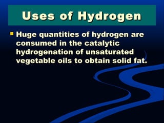 Uses of HydrogenUses of Hydrogen
 Huge quantities of hydrogen areHuge quantities of hydrogen are
consumed in the catalyticconsumed in the catalytic
hydrogenation of unsaturatedhydrogenation of unsaturated
vegetable oils to obtain solid fat.vegetable oils to obtain solid fat.
 