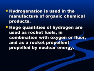  Hydrogenation is used in theHydrogenation is used in the
manufacture of organic chemicalmanufacture of organic chemical
products.products.
 Huge quantities of hydrogen areHuge quantities of hydrogen are
used as rocket fuels, inused as rocket fuels, in
combination with oxygen or fluor,combination with oxygen or fluor,
and as a rocket propellentand as a rocket propellent
propelled by nuclear energy.propelled by nuclear energy.
 